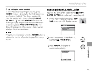 45
Connections
Printing Pictures via USB
B Tip: Printing the Date of Recording
To print the date of recording on pictures, press
DISP/BACK in steps 1–2 to display the PictBridge menu
(see “Printing the DPOF Print Order” on page 45).
Press the selector up or down to highlight PRINT
WITH DATE y and press MENU/OK to return to the
PictBridge display (to print pictures without the date
of recording, select PRINT WITHOUT DATE). The
date will not be printed if the camera clock was not
set when the picture was taken.
ANote
If no pictures are selected when the MENU/OK button is
pressed, the camera will print one copy of the current
picture.
Printing the DPOF Print Order
To print the print order created with r PRINT
ORDER (DPOF) in the playback menu (pg. 63):
1 In the PictBridge display, press DISP/
BACK to open the PictBridge menu.
PRINT DPOF
PRINT W TH DATE
PRINT W THOUT DATE
PICTBR DGE
2 Press the selector up or down to
highlight x PRINT DPOF.
3 Press MENU/OK to display a
confirmation dialog.
YES CANCEL
PR NT DPOF OK?
TOTAL: 9 SHEETS
 