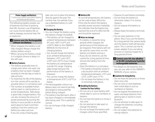 vi
Notes and Cautions
Power Supply and Battery
* Confirm your battery type before reading
the following descriptions.
The following explains proper use
of batteries and how to prolong
their life. Incorrect use of batteries
can cause shorter battery life, as
well as leakage, excessive heat, fire
or explosion.
1 Camera uses the Rechargeable
Lithium-ion Battery
* When shipped, the battery is not
fully charged. Always charge the
battery before using it.
* When carrying the battery, install
it in a digital camera or keep it in
the soft case.
Battery Features
• The battery gradually loses its
charge even when not used. Use
a battery that has been charged
recently (in the last day or two) to
take pictures.
• To maximize the life of the battery,
turn the camera off as quickly as
possible when it is not being used.
• The number of available frames
will be lower in cold locations or
at low temperatures. Take along
a spare fully charged battery. You
can also increase the amount of
power produced by putting the
battery in your pocket or another
warm place to heat it and then
loading it into the camera just
before you take a picture.
If you are using a heating pad,
■
take care not to place the battery
directly against the pad. The
camera may not operate if you
use a depleted battery in cold
conditions.
Charging the Battery
• You can charge the battery using
the battery charger (included).
• The battery can be charged at
ambient temperatures between
0°C and +40°C (+32°F and
+104°F). Refer to the OWNER’S
MANUAL for the time of
charging battery.
• You should charge the battery
at an ambient temperature
between +10°C and +35°C
(+50°F and +95°F). If you charge
the battery at a temperature
outside this range, charging
takes longer because the
performance of the battery is
impaired.
• You cannot charge the battery
at temperatures of 0°C (+32°F) or
below.
• The Rechargeable Lithium-ion
Battery does not need to be fully
discharged or exhausted flat
before being charged.
• The battery may feel warm after it
has been charged or immediately
after being used. This is perfectly
normal.
• Do not recharge a fully charged
battery.
■
Battery Life
At normal temperatures, the battery
can be used at least 300 times.
If the time for which the battery
provides power shortens markedly,
this indicates that the battery has
reached the end of its effective life
and should be replaced.
Notes on storage
• If a battery is stored for long
periods while charged, the
performance of the battery can
be impaired. If the battery will not
be used for some time, run the
battery out before storing it.
• If you do not intend to use the
camera for a long period of time,
remove the battery from the
camera.
• Store the battery in a cool place.
• The battery should be stored in
a dry location with an ambient
temperature between +15°C and
+25°C (+59°F and +77°F).
• Do not leave the battery in hot
or extremely cold places.
Handling the Battery
Cautions for Your Safety:
• Do not carry or store battery with
metal objects such as necklaces or
hairpins.
• Do not heat the battery or throw it
into a fire.
• Do not attempt to take apart or
change the battery.
• Do not recharge the battery with
chargers other those specified.
■
■
■
• Dispose of used battery promptly.
• Do not drop the battery or
otherwise subject it to strong
impacts.
• Do not expose the battery to
water.
• Always keep the battery terminals
clean.
• Do not store batteries in hot
places. Also, if you use the battery
for a long period, the camera body
and the battery itself will become
warm. This is normal. Use the AC
power adapter if you are taking
pictures or viewing images for a
long period of time.
2 Camera uses AA-size alkaline
or Ni-MH (nickelmetal hydride)
rechargeable batteries
* For details on the batteries that
you can use, refer to the OWNER’S
MANUAL of your camera.
Cautions for Using Battey
• Do not heat the batteries or throw
them into a fire.
• Do not carry or store batteries
with metal objects such as
necklaces or hairpins.
• Do not expose the batteries to
water, and keep batteries from
getting wet or stored in moist
locations.
• Do not attempt to take apart or
change the batteries, including
battery casings.
• Do not subject the batteries to
strong impacts.
■
 