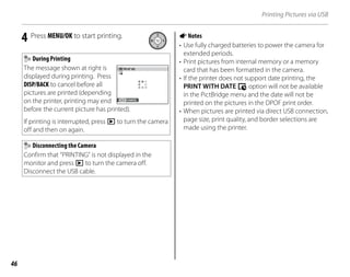 46
Printing Pictures via USB
4 Press MENU/OK to start printing.
During Printing
The message shown at right is
displayed during printing. Press
DISP/BACK to cancel before all
pictures are printed (depending
on the printer, printing may end
before the current picture has printed).
If printing is interrupted, press D to turn the camera
off and then on again.
PR NT NG
CANCEL
Disconnecting the Camera
Confirm that “PRINTING” is not displayed in the
monitor and press D to turn the camera off.
Disconnect the USB cable.
ANotes
• Use fully charged batteries to power the camera for
extended periods.
• Print pictures from internal memory or a memory
card that has been formatted in the camera.
• If the printer does not support date printing, the
PRINT WITH DATE y option will not be available
in the PictBridge menu and the date will not be
printed on the pictures in the DPOF print order.
• When pictures are printed via direct USB connection,
page size, print quality, and border selections are
made using the printer.
 