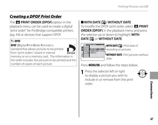 47
Connections
Printing Pictures via USB
The r PRINT ORDER (DPOF) option in the
playback menu can be used to create a digital
“print order” for PictBridge-compatible printers
(pg. 44) or devices that support DPOF.
DPOF
DPOF (Digital Print Order Format) is
standard that allows pictures to be printed
from “print orders” stored in internal
memory or on a memory card. The information in
the order includes the pictures to be printed and the
number of copies of each picture.
■WITH DATE y/WITHOUT DATE
To modify the DPOF print order, select r PRINT
ORDER (DPOF) in the playback menu and press
the selector up or down to highlight WITH
DATE y or WITHOUT DATE.
2/2
PLAYBACK MENU
RESI
COPY
PR N
IMAG WITH DATE
WITHOUT DATE
RESET ALL
WITH DATE y: Print date of
recording on pictures.
WITHOUT DATE: Print pictures without
date.
Press MENU/OK and follow the steps below.
1 Press the selector left or right
to display a picture you wish to
include in or remove from the print
order.
Creating a DPOF Print Order
 