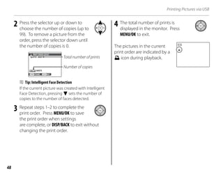 48
Printing Pictures via USB
2 Press the selector up or down to
choose the number of copies (up to
99). To remove a picture from the
order, press the selector down until
the number of copies is 0.
SHEETS
DPOF: 00001
01
PRINT ORDER (DPOF)
SET
FRAME
Total number of prints
Number of copies
B Tip: Intelligent Face Detection
If the current picture was created with Intelligent
Face Detection, pressing F sets the number of
copies to the number of faces detected.
3 Repeat steps 1–2 to complete the
print order. Press MENU/OK to save
the print order when settings
are complete, or DISP/BACK to exit without
changing the print order.
4 The total number of prints is
displayed in the monitor. Press
MENU/OK to exit.
The pictures in the current
print order are indicated by a
x icon during playback.
 