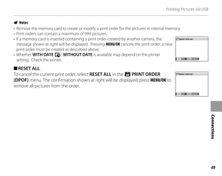 49
Connections
Printing Pictures via USB
ANotes
• Remove the memory card to create or modify a print order for the pictures in internal memory.
• Print orders can contain a maximum of 999 pictures.
• If a memory card is inserted containing a print order created by another camera, the
message shown at right will be displayed. Pressing MENU/OK cancels the print order; a new
print order must be created as described above.
• Whether WITH DATE y/ WITHOUT DATE is available may depend on the printer
setting. Check the printer.
■RESET ALL
To cancel the current print order, select RESET ALL in the r PRINT ORDER
(DPOF) menu. The confirmation shown at right will be displayed; press MENU/OK to
remove all pictures from the order.
YES CANCEL
RESET DPOF OK?
YES CANCEL
RESET DPOF OK?
YES CANCEL
RESET DPOF OK?
YES CANCEL
RESET DPOF OK?
 