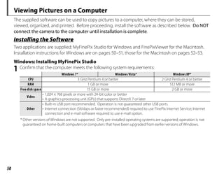 50
Viewing Pictures on a Computer
The supplied software can be used to copy pictures to a computer, where they can be stored,
viewed, organized, and printed. Before proceeding, install the software as described below. Do NOT
connect the camera to the computer until installation is complete.
Installing the Software
Two applications are supplied: MyFinePix Studio for Windows and FinePixViewer for the Macintosh.
Installation instructions for Windows are on pages 50–51, those for the Macintosh on pages 52–53.
Windows: Installing MyFinePix Studio
1 Confirm that the computer meets the following system requirements:
Windows 7*
Windows 7* Windows Vista*
Windows Vista* Windows XP*
Windows XP*
CPU
CPU 3 GHz Pentium 4 or better 2 GHz Pentium 4 or better
RAM
RAM 1 GB or more 512 MB or more
Free disk space
Free disk space 15 GB or more 2 GB or more
Video
Video
• 1,024 × 768 pixels or more with 24-bit color or better
• A graphics processing unit (GPU) that supports DirectX 7 or later
Other
Other
• Built-in USB port recommended. Operation is not guaranteed other USB ports.
• Internet connection (56kbps or faster recommended) required to use FinePix Internet Service; Internet
connection and e-mail software required to use e-mail option.
* Other versions of Windows are not supported. Only pre-installed operating systems are supported; operation is not
guaranteed on home-built computers or computers that have been upgraded from earlier versions of Windows.
 