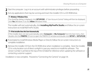 51
Connections
Viewing Pictures on a Computer
2 Start the computer. Log in to an account with administrator privileges before proceeding.
3 Exit any applications that may be running and insert the installer CD in a CD-ROM drive.
Windows 7/Windows Vista
If an AutoPlay dialog is displayed, click SETUP.EXE. A “User Account Control” dialog will then be displayed;
click Yes (Windows 7) or click Allow (Windows Vista).
The installer will start automatically; click Installing MyFinePix Studio and follow the on-screen
instructions to install MyFinePix Studio.
If the Installer Does Not Start Automatically
If the installer does not start automatically, select Computer or My Computer from the Start menu, then
double-click the FINEPIX CD icon to open the FINEPIX CD window and double-click SETUP or SETUP.EXE.
4 If prompted to install Windows Media Player or DirectX, follow the on-screen instructions to
complete installation.
5 Remove the installer CD from the CD-ROM drive when installation is complete. Store the installer
CD in a dry location out of direct sunlight in case you need to re-install the software. The
version number is printed at the top of the CD label for reference when updating the software or
contacting customer support.
Installation is now complete. Proceed to “Connecting the Camera” on page 54.
 