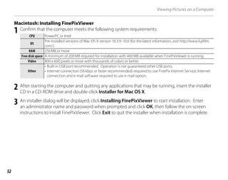 52
Viewing Pictures on a Computer
Macintosh: Installing FinePixViewer
1 Confirm that the computer meets the following system requirements:
CPU
CPU PowerPC or Intel
OS
OS
Pre-installed versions of Mac OS X version 10.3.9–10.6 (for the latest information, visit http://www.fujifilm.
com/)
RAM
RAM 256MB or more
Free disk space
Free disk space A minimum of 200MB required for installation with 400MB available when FinePixViewer is running
Video
Video 800×600 pixels or more with thousands of colors or better
Other
Other
• Built-in USB port recommended. Operation is not guaranteed other USB ports.
• Internet connection (56kbps or faster recommended) required to use FinePix Internet Service; Internet
connection and e-mail software required to use e-mail option.
2 After starting the computer and quitting any applications that may be running, insert the installer
CD in a CD-ROM drive and double-click Installer for Mac OS X.
3 An installer dialog will be displayed; click Installing FinePixViewer to start installation. Enter
an administrator name and password when prompted and click OK, then follow the on-screen
instructions to install FinePixViewer. Click Exit to quit the installer when installation is complete.
 