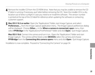 53
Connections
Viewing Pictures on a Computer
4 Remove the installer CD from the CD-ROM drive. Note that you may be unable to remove the CD
if Safari is running; if necessary, quit Safari before removing the CD. Store the installer CD in a dry
location out of direct sunlight in case you need to re-install the software. The version number
is printed at the top of the CD label for reference when updating the software or contacting
customer support.
5 Mac OS X 10.5 or earlier: Open the “Applications” folder, start Image Capture, and select
Preferences… from the Image Capture application menu. The Image Capture preferences dialog
will be displayed. Choose Other… in the When a camera is connected, open menu, then
select FPVBridge in the “Applications/FinePixViewer” folder and click Open. Quit Image Capture.
Mac OS X 10.6: Connect the camera and turn it on. Open the “Applications” folder and start
Image Capture. The camera will be listed under DEVICES; select the camera and choose
FPVBridge from the Connecting this camera opens menu and click Open. Quit Image Capture.
Installation is now complete. Proceed to “Connecting the Camera” on page 54.
 