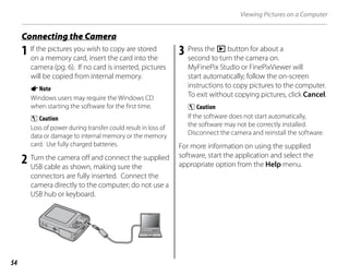 54
Viewing Pictures on a Computer
1 If the pictures you wish to copy are stored
on a memory card, insert the card into the
camera (pg. 6). If no card is inserted, pictures
will be copied from internal memory.
ANote
Windows users may require the Windows CD
when starting the software for the first time.
C Caution
Loss of power during transfer could result in loss of
data or damage to internal memory or the memory
card. Use fully charged batteries.
2 Turn the camera off and connect the supplied
USB cable as shown, making sure the
connectors are fully inserted. Connect the
camera directly to the computer; do not use a
USB hub or keyboard.
3 Press the D button for about a
second to turn the camera on.
MyFinePix Studio or FinePixViewer will
start automatically; follow the on-screen
instructions to copy pictures to the computer.
To exit without copying pictures, click Cancel.
C Caution
If the software does not start automatically,
the software may not be correctly installed.
Disconnect the camera and reinstall the software.
For more information on using the supplied
software, start the application and select the
appropriate option from the Help menu.
Connecting the Camera
 