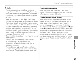 55
Connections
Viewing Pictures on a Computer
C Cautions
• If a memory card containing a large number of
images is inserted, there may be a delay before the
software starts and you may be unable to import or
save images. Use a memory card reader to transfer
pictures.
• Make sure that the computer does not display a
message stating that copying is in progress and that
the indicator lamp is out before turning the camera
off or disconnecting the USB cable (if the number of
images copied is very large, the indicator lamp may
remain lit after the message has cleared from the
computer display). Failure to observe this precaution
could result in loss of data or damage to internal
memory or the memory card.
• Disconnect the camera before inserting or removing
memory cards.
• In some cases, it may not be possible to access
pictures saved to a network server using
the supplied software in the same way as on a
standalone computer.
• The user bears all applicable fees charged by the
phone company or Internet service provider when
using services that require an Internet connection.
Disconnecting the Camera
After confirming that the indicator lamp is out,
follow the on-screen instructions to turn the camera
off and disconnect the USB cable.
Uninstalling the Supplied Software
Only uninstall the supplied software when it is no
longer required or before beginning reinstallation.
After quitting the software and disconnecting
the camera, drag the “FinePixViewer” folder from
“Applications” into the Trash and select Empty Trash
in the Finder menu (Macintosh), or open the control
panel and use “Programs and Features” (Windows 7/
Windows Vista) or “Add or Remove Programs”
(Windows XP) to uninstall MyFinePix Studio. Under
Windows, one or more confirmation dialogs may be
displayed; read the contents carefully before clicking
OK.
 