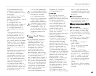vii
Notes and Cautions
• Do not use batteries that are
leaking, deformed, discolored.
• Do not store batteries in warm or
humid places.
• Keep the batteries out of reach of
babies and small children.
• Make sure that the battery polarity
(E and F) is correct.
• Do not use new with used
batteries. Do not use charged and
discharged batteries together.
• Do not use different types or
brands of batteries at the same
time.
• If you do not intend to use the
camera for a long period of time,
remove the batteries from the
camera. Note if the camera is left
with the batteries removed, the
time and date settings are cleared.
• The batteries feel warm right after
being used. Before removing the
batteries, turn the camera off
and wait for the batteries to cool
down.
• Since batteries do not work well in
cold weather or locations, warm
the batteries by placing them
inside your garments before use.
Batteries do not work well when
cold. They will work again when
the temperature returns to normal.
• Soil (such as fingerprints) on
the battery terminals makes the
batteries charge less reducing the
number of images. Carefully wipe
the battery terminals with a soft
dry cloth before loading.
If any liquid at all leaks from
the batteries, wipe the battery
compartment thoroughly and
then load new batteries.
If any battery fluid comes
into contact with your hands
or clothing, flush the area
thoroughly with water. Note
that battery fluid can cause
loss of eyesight if it gets into
your eyes. If this occurs, do
not rub your eyes. Flush the
fluid out with clean water and
contact your physician for
treatment.
Using the AA-size Ni-MH batteries
correctly
• Ni-MH batteries left unused in
storage for long periods can
become “deactivated”. Also,
repeatedly charging Ni-MH
batteries that are only partially
discharged can cause them
to suffer from the “memory
effect”. Ni-MH batteries that
are “deactivated” or affected by
“memory” suffer from the problem
of only providing power for a
short time after being charged. To
prevent this problem, discharge
and recharge them several times
using the camera’s “Discharging
rechargeable batteries” function.
Deactivation and memory are
specific to Ni-MH batteries and are
not in fact battery faults.
See OWNER’S MANUAL for the
■
procedure for “Discharging
rechargeable batteries”.
CAUTION
Do not use the “Discharging
rechargeable batteries” function
when alkaline batteries being used.
• To charge Ni-MH batteries,
use the quick battery charger
(sold separately). Refer to the
instructions supplied with the
charger to make sure that the
charger is used correctly.
• Do not use the battery charger to
charge other batteries.
• Note that the batteries feel warm
after being charged.
• Due to the way the camera is
constructed, a small amount of
current is used even when the
camera is turned off. Note in
particular that leaving Ni-MH
batteries in the camera for a long
period will overdischarge the
batteries and may render them
unusable even after recharging.
• Ni-MH batteries will self-discharge
even when not used, and the time
for which they can be used may
be shortened as a result.
• Ni-MH batteries will deteriorate
rapidly if overdischarged (e.g.
by discharging the batteries in a
flashlight). Use the “Discharging
rechargeable batteries” function
provided in the camera to
discharge the batteries.
• Ni-MH batteries have a limited
service life. If a battery can only be
used for a short time even after
repeated discharge-charge cycles,
it may have reached the end of its
service life.
Disposing of Batteries
• When disposing of batteries, do
so in accordance with your local
waste disposal regulations.
3 Notes on both models ( 1 , 2 )
AC Power Adapter
Always use the AC Power Adapter
with the camera. The use of an AC
Power adapter other than FUJIFILM
AC Power Adapter can be damaged
to your digital camera.
For details on the AC power adapter,
refer to the OWNER’S MANUAL of
your camera.
• Use the AC power adapter for
indoor use only.
• Plug the connection cord plug
securely into the DC input
terminal.
• Turn off the FUJIFILM Digital
camera before disconnecting the
cord from the DC input terminal.
To disconnect, pull out the plug
gently. Do not pull on the cord.
• Do not use the AC power adapter
with any device other than your
camera.
• During use, the AC power adapter
will become hot to the touch. This
is normal.
■
■
 