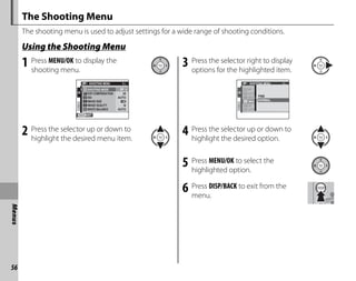 56
Menus
The Shooting Menu
The shooting menu is used to adjust settings for a wide range of shooting conditions.
Using the Shooting Menu
1 Press MENU/OK to display the
shooting menu.
EXIT
1/2
SHOOTING MENU
SHOOTING MODE
IMAGE SIZE
IMAGE QUALITY N
WHITE BALANCE AUTO
ISO AUTO
EXP.COMPENSATION ±0
2 Press the selector up or down to
highlight the desired menu item.
3 Press the selector right to display
options for the highlighted item.
1/2
SHOOTING MENU
AUTO
AUTO
IMAG
±0
FINE
NORMAL
4 Press the selector up or down to
highlight the desired option.
5 Press MENU/OK to select the
highlighted option.
6 Press DISP/BACK to exit from the
menu.
 