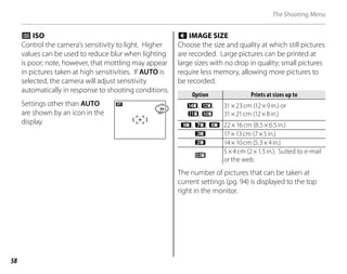 58
The Shooting Menu
n ISO
Control the camera’s sensitivity to light. Higher
values can be used to reduce blur when lighting
is poor; note, however, that mottling may appear
in pictures taken at high sensitivities. If AUTO is
selected, the camera will adjust sensitivity
automatically in response to shooting conditions.
Settings other than AUTO
are shown by an icon in the
display.
o IMAGE SIZE
Choose the size and quality at which still pictures
are recorded. Large pictures can be printed at
large sizes with no drop in quality; small pictures
require less memory, allowing more pictures to
be recorded.
Option
Option Prints at sizes up to
Prints at sizes up to
i, y,
!, r
31×23cm (12×9in.) or
31×21cm (12×8in.)
g, 7, 0 22×16cm (8.5×6.5in.)
n 17×13cm (7×5in.)
m 14×10cm (5.3×4in.)
p
5×4cm (2×1.5in.). Suited to e-mail
or the web.
The number of pictures that can be taken at
current settings (pg. 94) is displayed to the top
right in the monitor.
 