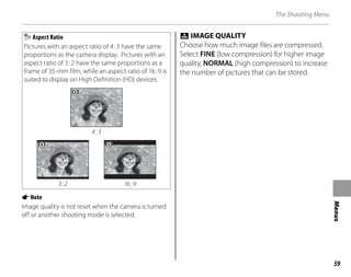 59
Menus
The Shooting Menu
Aspect Ratio
Pictures with an aspect ratio of 4:3 have the same
proportions as the camera display. Pictures with an
aspect ratio of 3:2 have the same proportions as a
frame of 35-mm film, while an aspect ratio of 16:9 is
suited to display on High Definition (HD) devices.
4:3
3:2 16:9
ANote
Image quality is not reset when the camera is turned
off or another shooting mode is selected.
T IMAGE QUALITY
Choose how much image files are compressed.
Select FINE (low compression) for higher image
quality, NORMAL (high compression) to increase
the number of pictures that can be stored.
 