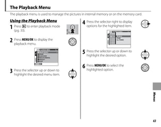 63
Menus
The Playback Menu
The playback menu is used to manage the pictures in internal memory or on the memory card.
g
Using the Playback Menu
1 Press D to enter playback mode
(pg. 33).
2 Press MENU/OK to display the
playback menu.
1/2
PLAYBACK MENU
RED EYE REMOVAL
ERASE
IMAGE SEARCH
SLIDE SHOW
PROTECT
CROP
EXIT
3 Press the selector up or down to
highlight the desired menu item.
4 Press the selector right to display
options for the highlighted item.
1/2
PLAYBACK MENU
RED E
ERAS
IMAG
SLIDE
PROT
CROP
BACK
FRAME
ALL FRAMES
5 Press the selector up or down to
highlight the desired option.
6 Press MENU/OK to select the
highlighted option.
 