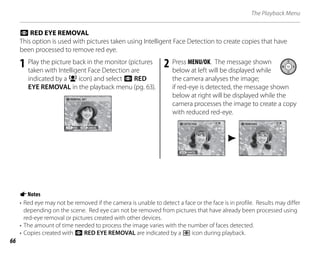66
The Playback Menu
1 Play the picture back in the monitor (pictures
taken with Intelligent Face Detection are
indicated by a B icon) and select a RED
EYE REMOVAL in the playback menu (pg. 63).
CANCEL
YES
REMOVAL OK?
2 Press MENU/OK. The message shown
below at left will be displayed while
the camera analyses the image;
if red-eye is detected, the message shown
below at right will be displayed while the
camera processes the image to create a copy
with reduced red-eye.
DETECTING
CANCEL
REMOVING
a RED EYE REMOVAL
This option is used with pictures taken using Intelligent Face Detection to create copies that have
been processed to remove red eye.
ANotes
• Red eye may not be removed if the camera is unable to detect a face or the face is in profile. Results may differ
depending on the scene. Red eye can not be removed from pictures that have already been processed using
red-eye removal or pictures created with other devices.
• The amount of time needed to process the image varies with the number of faces detected.
• Copies created with a RED EYE REMOVAL are indicated by a l icon during playback.
 