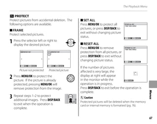 67
Menus
The Playback Menu
O PROTECT
Protect pictures from accidental deletion. The
following options are available.
■FRAME
Protect selected pictures.
1 Press the selector left or right to
display the desired picture.
YES CANCEL
PROTECT OK? UNPROTECT OK?
YES CANCEL
Picture not protected Protected picture
2 Press MENU/OK to protect the
picture. If the picture is already
protected, pressing MENU/OK will
remove protection from the image.
3 Repeat steps 1–2 to protect
additional images. Press DISP/BACK
to exit when the operation is
complete.
■SET ALL
Press MENU/OK to protect all
pictures, or press DISP/BACK to
exit without changing picture
status. YES CANCEL
SET ALL OK?
IT MAY TAKE A WHILE
■RESET ALL
Press MENU/OK to remove
protection from all pictures, or
press DISP/BACK to exit without
changing picture status. YES CANCEL
RESET ALL OK?
IT MAY TAKE A WHILE
If the number of pictures
affected is very large, the
display at right will appear
in the monitor while the
operation is in progress.
Press DISP/BACK to exit before the operation is
complete.
C Caution
Protected pictures will be deleted when the memory
card or internal memory is formatted (pg. 76).
CANCEL
CANCEL
 