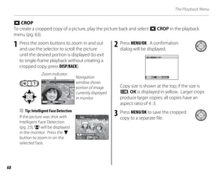 68
The Playback Menu
R CROP
To create a cropped copy of a picture, play the picture back and select R CROP in the playback
menu (pg. 63).
1 Press the zoom buttons to zoom in and out
and use the selector to scroll the picture
until the desired portion is displayed (to exit
to single-frame playback without creating a
cropped copy, press DISP/BACK).
Navigation
window shows
portion of image
currently displayed
in monitor
CANCEL
YES
CROP
Zoom indicator
B Tip: Intelligent Face Detection
If the picture was shot with
Intelligent Face Detection
(pg. 23), B will be displayed
in the monitor. Press the F
button to zoom in on the
selected face.
2 Press MENU/OK. A confirmation
dialog will be displayed.
CANCEL
REC
REC OK?
Copy size is shown at the top; if the size is
p, OK is displayed in yellow. Larger crops
produce larger copies; all copies have an
aspect ratio of 4:3.
3 Press MENU/OK to save the cropped
copy to a separate file.
FACE CROPPING
CANCEL
YES
CROP
FACE CROPPING
CANCEL
YES
CROP
 