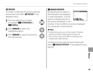 69
Menus
The Playback Menu
j RESIZE
To create a small copy of a picture, play the
picture back and select j RESIZE in the
playback menu.
1 Press the selector up or down
to highlight t STANDARD or
s SMALL.
2 Press MENU/OK to select the
highlighted option.
3 Press MENU/OK to copy the picture at
the selected size.
N IMAGE ROTATE
By default, pictures taken in
tall orientation are displayed
in wide orientation. Use this
option to display pictures in
the correct orientation in the
monitor. It has no effect on pictures displayed
on a computer or other device.
ANotes
• Protected pictures can not be rotated. Remove
protection before rotating pictures (pg. 67).
• The camera may not be able to rotate pictures
created with other devices.
To rotate a picture, play the picture back and
select N IMAGE ROTATE in the playback menu
(pg. 63).
CANCEL
SET
IMAGE ROTATE
CANCEL
SET
IMAGE ROTATE
 