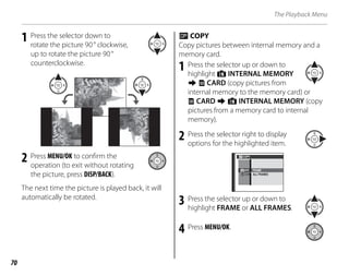 70
The Playback Menu
1 Press the selector down to
rotate the picture 90° clockwise,
up to rotate the picture 90°
counterclockwise.
2 Press MENU/OK to confirm the
operation (to exit without rotating
the picture, press DISP/BACK).
The next time the picture is played back, it will
automatically be rotated.
P COPY
Copy pictures between internal memory and a
memory card.
1 Press the selector up or down to
highlight d INTERNAL MEMORY
g x CARD (copy pictures from
internal memory to the memory card) or
x CARD g d INTERNAL MEMORY (copy
pictures from a memory card to internal
memory).
2 Press the selector right to display
options for the highlighted item.
CAR
INTE
COPY
ALL FRAMES
FRAME
3 Press the selector up or down to
highlight FRAME or ALL FRAMES.
4 Press MENU/OK.
 