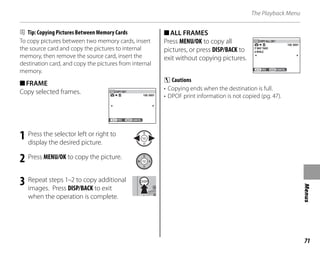 71
Menus
The Playback Menu
B Tip: Copying Pictures Between Memory Cards
To copy pictures between two memory cards, insert
the source card and copy the pictures to internal
memory, then remove the source card, insert the
destination card, and copy the pictures from internal
memory.
■FRAME
Copy selected frames. 100 0001
YES CANCEL
COPY OK?
1 Press the selector left or right to
display the desired picture.
2 Press MENU/OK to copy the picture.
3 Repeat steps 1–2 to copy additional
images. Press DISP/BACK to exit
when the operation is complete.
■ALL FRAMES
Press MENU/OK to copy all
pictures, or press DISP/BACK to
exit without copying pictures.
100 0001
IT MAY TAKE
A WHILE
COPY ALL OK?
YES CANCEL
C Cautions
• Copying ends when the destination is full.
• DPOF print information is not copied (pg. 47).
 