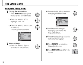 72
The Setup Menu
Using the Setup Menu
1 Display the setup menu.
1.1 Press MENU/OK to display the
menu for the current mode.
1.2Press the selector left to
highlight a left tab.
1.3Press the selector up or down
to select 4.
The setup menu appears.
1/4
SET UP
DATE/TIME
RESET
SILENT MODE
FORMAT
TIME DIFFERENCE
OFF
ENGLISH
EXIT
2 Adjust settings.
2.1 Press the selector right to
activate the setup menu.
2.2Press the selector up or down
to highlight a menu item.
1/4
SET UP
DATE/TIME
RESET
SILENT MODE
FORMAT
OFF
ENGLISH
TIME D FFERENCE
EXIT
2.3Press the selector right
to display options for the
highlighted item.
2.4Press the selector up or down
to highlight an option.
2.5Press MENU/OK to select the
highlighted option.
2.6Press DISP/BACK to exit from the
menu.
 