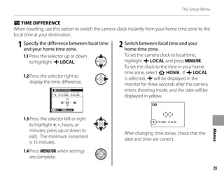 75
Menus
The Setup Menu
p TIME DIFFERENCE
When traveling, use this option to switch the camera clock instantly from your home time zone to the
local time at your destination.
1 Specify the difference between local time
and your home time zone.
1.1 Press the selector up or down
to highlight j LOCAL.
1.2Press the selector right to
display the time difference.
SET CANCEL
12/31/2050
12/31/2050
10:00 AM
10:00 AM
TIME DIFFERENCE
01
23
00 00
1.3Press the selector left or right
to highlight +, –, hours, or
minutes; press up or down to
edit. The minimum increment
is 15 minutes.
1.4Press MENU/OK when settings
are complete.
2 Switch between local time and your
home time zone.
To set the camera clock to local time,
highlight j LOCAL and press MENU/OK.
To set the clock to the time in your home
time zone, select k HOME. If j LOCAL
is selected, j will be displayed in the
monitor for three seconds after the camera
enters shooting mode, and the date will be
displayed in yellow.
2/31/2050 10:00 AM
After changing time zones, check that the
date and time are correct.
 