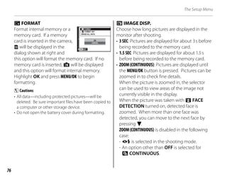 76
The Setup Menu
m FORMAT
Format internal memory or a
memory card. If a memory
card is inserted in the camera,
x will be displayed in the
dialog shown at right and
this option will format the memory card. If no
memory card is inserted, d will be displayed
and this option will format internal memory.
Highlight OK and press MENU/OK to begin
formatting.
C Cautions
• All data—including protected pictures—will be
deleted. Be sure important files have been copied to
a computer or other storage device.
• Do not open the battery cover during formatting.
a IMAGE DISP.
Choose how long pictures are displayed in the
monitor after shooting.
• 3 SEC: Pictures are displayed for about 3s before
being recorded to the memory card.
• 1.5 SEC: Pictures are displayed for about 1.5s
before being recorded to the memory card.
• ZOOM (CONTINUOUS): Pictures are displayed until
the MENU/OK button is pressed. Pictures can be
zoomed in to check fine details.
When the picture is zoomed in, the selector
can be used to view areas of the image not
currently visible in the display.
When the picture was taken with 3 FACE
DETECTION turned on, detected face is
zoomed. When more than one face was
detected, you can move to the next face by
pressing F.
ZOOM (CONTINUOUS) is disabled in the following
case:
- A is selected in the shooting mode.
- An option other than OFF is selected for
E CONTINUOUS.
ERASE ALL DATA
FORMAT OK?
FORMAT
SET
CANCEL
OK
ERASE ALL DATA
FORMAT OK?
FORMAT
SET
CANCEL
OK
 