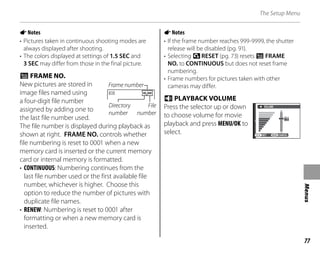 77
Menus
The Setup Menu
ANotes
• Pictures taken in continuous shooting modes are
always displayed after shooting.
• The colors displayed at settings of 1.5 SEC and
3 SEC may differ from those in the final picture.
b FRAME NO.
New pictures are stored in
image files named using
a four-digit file number
assigned by adding one to
the last file number used.
The file number is displayed during playback as
shown at right. FRAME NO. controls whether
file numbering is reset to 0001 when a new
memory card is inserted or the current memory
card or internal memory is formatted.
• CONTINUOUS: Numbering continues from the
last file number used or the first available file
number, whichever is higher. Choose this
option to reduce the number of pictures with
duplicate file names.
• RENEW: Numbering is reset to 0001 after
formatting or when a new memory card is
inserted.
ANotes
• If the frame number reaches 999-9999, the shutter
release will be disabled (pg. 91).
• Selecting sRESET (pg. 73) resets b FRAME
NO. to CONTINUOUS but does not reset frame
numbering.
• Frame numbers for pictures taken with other
cameras may differ.
f PLAYBACK VOLUME
Press the selector up or down
to choose volume for movie
playback and press MENU/OK to
select.
7
SET CANCEL
VOLUME
100 0001
Frame number
File
number
Directory
number
100 0001
Frame number
File
number
Directory
number
 