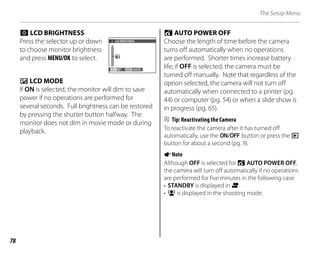78
The Setup Menu
g LCD BRIGHTNESS
Press the selector up or down
to choose monitor brightness
and press MENU/OK to select. 0
SET CANCEL
LCD BRIGHTNESS
a LCD MODE
If ON is selected, the monitor will dim to save
power if no operations are performed for
several seconds. Full brightness can be restored
by pressing the shutter button halfway. The
monitor does not dim in movie mode or during
playback.
o AUTO POWER OFF
Choose the length of time before the camera
turns off automatically when no operations
are performed. Shorter times increase battery
life; if OFF is selected, the camera must be
turned off manually. Note that regardless of the
option selected, the camera will not turn off
automatically when connected to a printer (pg.
44) or computer (pg. 54) or when a slide show is
in progress (pg. 65).
B Tip: Reactivating the Camera
To reactivate the camera after it has turned off
automatically, use the n button or press the D
button for about a second (pg. 9).
ANote
Although OFF is selected for o AUTO POWER OFF,
the camera will turn off automatically if no operations
are performed for five minutes in the following case:
• STANDBY is displayed in A.
• B is displayed in the shooting mode.
 