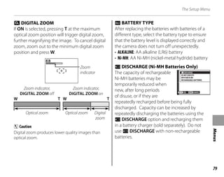 79
Menus
The Setup Menu
c DIGITAL ZOOM
If ON is selected, pressing T at the maximum
optical zoom position will trigger digital zoom,
further magnifying the image. To cancel digital
zoom, zoom out to the minimum digital zoom
position and press W.
Zoom indicator,
DIGITAL ZOOM on
Zoom indicator,
DIGITAL ZOOM off
W W T
T
Digital
zoom
Optical zoom
Optical zoom
Zoom
indicator
C Caution
Digital zoom produces lower quality images than
optical zoom.
k BATTERY TYPE
After replacing the batteries with batteries of a
different type, select the battery type to ensure
that the battery level is displayed correctly and
the camera does not turn off unexpectedly.
• ALKALINE: AA alkaline (LR6) battery
• Ni-MH: AA Ni-MH (nickel-metal hydride) battery
l DISCHARGE (Ni-MH Batteries Only)
The capacity of rechargeable
Ni-MH batteries may be
temporarily reduced when
new, after long periods
of disuse, or if they are
repeatedly recharged before being fully
discharged. Capacity can be increased by
repeatedly discharging the batteries using the
l DISCHARGE option and recharging them
in a battery charger (sold separately). Do not
use l DISCHARGE with non-rechargeable
batteries.
DISCHARGE
CANCEL
YES
DO NOT EXECUTE
WITH NON Ni MH
RECHARGEABLE BATTERIES
DISCHARGE
CANCEL
YES
DO NOT EXECUTE
WITH NON Ni MH
RECHARGEABLE BATTERIES
 