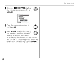 80
The Setup Menu
1 Selecting l DISCHARGE displays
the message shown above. Press
MENU/OK.
CANCEL
OK
DISCHARGE
DISCHARGE OK?
IT MAY TAKE A WH LE
FOR DISCHARG NG
SET
2 Press the selector up or down to
highlight OK.
3 Press MENU/OK to begin discharging
the batteries. When the batteries
are fully discharged, the battery
level indicator will blink red and the camera
will turn off. To cancel the process before the
batteries are fully discharged, press DISP/BACK.
 