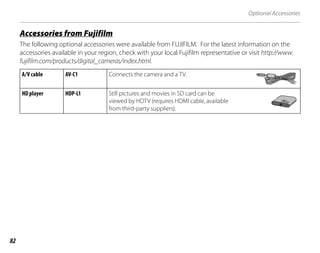 82
Optional Accessories
j
Accessories from Fujifilm
The following optional accessories were available from FUJIFILM. For the latest information on the
accessories available in your region, check with your local Fujifilm representative or visit http://www.
fujifilm.com/products/digital_cameras/index.html.
A/V cable AV-C1 Connects the camera and a TV.
HD player HDP-L1 Still pictures and movies in SD card can be
viewed by HDTV (requires HDMI cable, available
from third-party suppliers).
 
