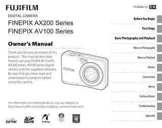 DIGITAL CAMERA
FINEPIX AX200 Series
FINEPIX AV100 Series
Before You Begin
First Steps
Basic Photography and Playback
More on Photography
More on Playback
Movies
Connections
Menus
Technical Notes
Troubleshooting
Appendix
For information on related products, visit our website at
http://www.fujifilm.com/products/digital_cameras/index html
Owner’s Manual
Thank you for your purchase of this
product. This manual describes
how to use your FUJIFILM FinePix
AX200 series, AV100 series digital
camera and the supplied software.
Be sure that you have read and
understood its contents before
using the camera.
YF00626-121 EN
 
