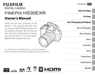 DIGITAL CAMERA
FINEPIX HS30EXR
Owner’s Manual
Thank you for your purchase of this
product. This manual describes how
to use your FUJIFILM digital camera and
the supplied software. Be sure that you
have read and understood its contents
and the warnings in “For Your Safety”
(Pii) before using the camera.
For information on related products, visit our website at
http://www.fujifilm.com/products/digital_cameras/index.html
Before You Begin
First Steps
Basic Photography and Playback
More on Photography
More on Playback
Movies
Connections
Menus
Technical Notes
Troubleshooting
Appendix
BL01656-201 EN
 