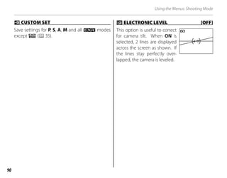 90
Using the Menus: Shooting Mode
K
K CUSTOM SET
CUSTOM SET
Save settings for P, S, A, M and all O modes
except R (P35).
2
2 ELECTRONIC LEVEL [OFF]
ELECTRONIC LEVEL [OFF]
This option is useful to correct
for camera tilt. When ON is
selected, 2 lines are displayed
across the screen as shown. If
the lines stay perfectly over-
lapped, the camera is leveled.
 