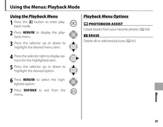 91
Menus
Using the Menus: Playback Mode
Using the Playback Menu
Using the Playback Menu
1 Press the a button to enter play-
back mode.
2 Press MENU/OK to display the play-
back menu.
3 Press the selector up or down to
highlight the desired menu item.
4 Press the selector right to display op-
tions for the highlighted item.
5 Press the selector up or down to
highlight the desired option.
6 Press MENU/OK to select the high-
lighted option.
7 Press DISP/BACK to exit from the
menu.
Playback Menu Options
Playback Menu Options
X
X PHOTOBOOK ASSIST
PHOTOBOOK ASSIST
Create books from your favorite photos (P64).
x
x ERASE
ERASE
Delete all or selected pictures (P61).
 