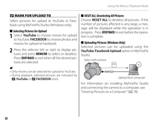92
Using the Menus: Playback Mode
j
j MARK FOR UPLOAD TO
MARK FOR UPLOAD TO
Select pictures for upload to YouTube or Face-
book using MyFinePix Studio (Windows only).
■
■ SelectingPicturesforUpload
SelectingPicturesforUpload
1 Select YouTube to choose movies for upload
to YouTube, FACEBOOK to choose photos and
movies for upload to Facebook.
2 Press the selector left or right to display pic-
tures and press MENU/OK to select or deselect.
Press DISP/BACK to exit when all the desired pic-
tures are selected.
a
• Only movies can be selected for upload to YouTube.
• During playback, selected pictures are indicated by
j YouTube or j FACEBOOK icons.
■
■ RESETALL:DeselectingAllPictures
RESETALL:DeselectingAllPictures
Choose RESET ALL to deselect all pictures. If the
number of pictures affected is very large, a mes-
sage will be displayed while the operation is in
progress. Press DISP/BACK to exit before the opera-
tion is complete.
■
■ UploadingPictures(WindowsOnly)
UploadingPictures(WindowsOnly)
Selected pictures can be uploaded using the
YouTube/Facebook Upload option in MyFinePix
Studio.
Select with camera
Upload from computer
For information on installing MyFinePix Studio
and connecting the camera to a computer, see
“Viewing Pictures on a Computer” (P78).
 