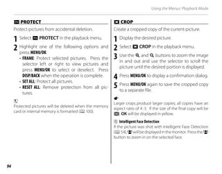 94
Using the Menus: Playback Mode
D
D PROTECT
PROTECT
Protect pictures from accidental deletion.
1 Select D PROTECT in the playback menu.
2 Highlight one of the following options and
press MENU/OK:
• FRAME: Protect selected pictures. Press the
selector left or right to view pictures and
press MENU/OK to select or deselect. Press
DISP/BACK when the operation is complete.
• SET ALL: Protect all pictures.
• RESET ALL: Remove protection from all pic-
tures.
c
Protected pictures will be deleted when the memory
card or internal memory is formatted (P100).
G
G CROP
CROP
Create a cropped copy of the current picture.
1 Display the desired picture.
2 Select G CROP in the playback menu.
3 Use the k and n buttons to zoom the image
in and out and use the selector to scroll the
picture until the desired portion is displayed.
4 Press MENU/OK to display a confirmation dialog.
5 Press MENU/OK again to save the cropped copy
to a separate file.
a
Larger crops produce larger copies; all copies have an
aspect ratio of 4:3. If the size of the final copy will be
a, OK will be displayed in yellow.
b Intelligent Face Detection
If the picture was shot with Intelligent Face Detection
(P54),gwillbedisplayedinthemonitor. Presstheg
button to zoom in on the selected face.
 