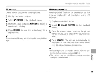 95
Menus
Using the Menus: Playback Mode
O
O RESIZE
RESIZE
Create a small copy of the current picture.
1 Display the desired picture.
2 Select O RESIZE in the playback menu.
3 Highlight a size and press MENU/OK to display a
confirmation dialog.
4 Press MENU/OK to save the resized copy to a
separate file.
a
The sizes available vary with the size of the original im-
age.
C
C IMAGE ROTATE
IMAGE ROTATE
Rotate pictures taken in tall orientation so that
they are displayed in tall orientation in the LCD
monitor.
1 Display the desired picture.
2 Select C IMAGE ROTATE in the playback
menu.
3 Press the selector down to rotate the picture
90° clockwise, up to rotate it 90° counterclock-
wise.
4 Press MENU/OK. The picture automatically be
displayed in the selected orientation when-
ever it is played back on the camera.
a
• Protected pictures can not be rotated. Remove pro-
tection before rotating pictures (P94).
• The camera may not be able to rotate pictures cre-
ated with other devices.
 