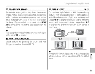 97
Menus
Using the Menus: Playback Mode
n
n ERASE FACE RECOG.
ERASE FACE RECOG.
Remove face recognition links from the current
image. When this option is selected, the camera
will zoom in on an area in the current picture that
it has matched with a face in the face recognition
database. If the match is not correct, press MENU/
OK to remove the link to the face recognition da-
tabase.
a
Face recognition links can not be removed from copies
with a size of a or smaller.
K
K PRINT ORDER (DPOF)
PRINT ORDER (DPOF)
Select pictures for printing on DPOF- and Pict-
Bridge-compatible devices (P73).
J
J DISP. ASPECT [4:3]
DISP. ASPECT [4:3]
Choose how High Definition (HD) devices display
pictures with an aspect ratio of 4 : 3 (this option is
available only when an HDMI cable is connected).
Select 16:9 to display the image so that it fills the
screen with its top and bottom cropped out, 4:3
to display the entire image with black bands at
either side.
16:9
16:9 4:3
4:3
a
Photographs with an aspect ratio of 16 : 9 are displayed
full screen, those with an aspect ratio of 3:2 in a black
frame.
 