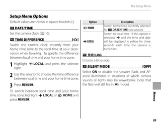 99
Menus
The Setup Menu
Default values are shown in square brackets [ ].
F
F DATE/TIME
DATE/TIME
Set the camera clock (P16).
N
N TIME DIFFERENCE [
TIME DIFFERENCE [h
h]
]
Switch the camera clock instantly from your
home time zone to the local time at your desti-
nation when traveling. To specify the difference
between local time and your home time zone:
1 Highlight g LOCAL and press the selector
right.
2 Use the selector to choose the time difference
between local time and your home time zone.
3 Press MENU/OK.
To switch between local time and your home
time zone, highlight g LOCAL or h HOME and
press MENU/OK.
Option
Option Description
Description
h
h HOME
HOME
Switch to the time currently selected
for F DATE/TIME (see above).
g
g LOCAL
LOCAL
Switch to local time. If this option is
selected, g and the time and date
will be displayed in yellow for three
seconds each time the camera is
turned on.
L
L a
Choose a language.
o
o SILENT MODE [OFF]
SILENT MODE [OFF]
Select ON to disable the speaker, flash, and AF-
assist illuminator in situations in which camera
sounds or lights may be unwelcome (note that
the flash will still fire in C mode).
Setup Menu Options
Setup Menu Options
 