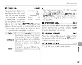 101
Menus
The Setup Menu
B
B FRAME NO. [CONT.]
FRAME NO. [CONT.]
Newpicturesarestoredinim-
age files named using a four-
digit file number assigned
by adding one to the last file
number used. The file num-
ber is displayed during play-
back as shown at right. B FRAME NO. controls
whether file numbering is reset to 0001 when a
new memory card is inserted or the current mem-
ory card or internal memory is formatted.
Option
Option Description
Description
CONTINUOUS
CONTINUOUS
Numbering continues from the last
file number used or the first avail-
able file number, whichever is higher.
Choose this option to reduce the
number of pictures with duplicate
file names.
RENEW
RENEW
Numbering is reset to 0001 after for-
matting or when a new memory card
is inserted.
a
• If the frame number reaches 999-9999, the shutter
release will be disabled (P118).
• Selecting R RESET (P100) sets B FRAME NO. to
CONTINUOUS but does not reset the file number.
• Frame numbers for pictures taken with other cam-
eras may differ.
G
G OPERATION VOL. [
OPERATION VOL. [c
c]
]
Adjust the volume of the sounds produced when
camera controls are operated. Choose e OFF
(mute) to disable control sounds.
H
H SHUTTER VOLUME [
SHUTTER VOLUME [c
c]
]
Adjust the volume of the sounds produced when
the shutter is released. Choose e OFF (mute) to
disable the shutter sound.
e
e SHUTTER SOUND [
SHUTTER SOUND [i
i]
]
Choose the sound made by the shutter.
100-0001
100-0001
Frame number
File
number
Directory
number
 