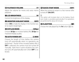 102
The Setup Menu
I
I PLAYBACK VOLUME [7]
PLAYBACK VOLUME [7]
Adjust the volume for movie and voice memo
playback.
J
J LCD BRIGHTNESS [0]
LCD BRIGHTNESS [0]
Control the brightness of the display.
T
T MONITOR SUNLIGHT MODE [OFF]
MONITOR SUNLIGHT MODE [OFF]
Select ON to make the display in the monitor eas-
ier to read in bright light.
E
E EVF/LCD MODE [30fps]
EVF/LCD MODE [30fps]
Choose 30 fps to increase battery life, 50 fps for
improved display quality.
M
M AUTO POWER OFF [2 MIN]
AUTO POWER OFF [2 MIN]
Choose the length of time before the camera
turns off automatically when no operations are
performed. Shorter times increase battery life; if
OFF is selected, the camera must be turned off
manually. Note that in some situations the cam-
era turns off automatically even when OFF is se-
lected.
1
1 QUICK START MODE [OFF]
QUICK START MODE [OFF]
Allow the camera to restart in a fast manner after
turned off (ON/OFF).
c
This option will increase drain on the battery. Quick
start mode is cancelled automatically if no operations
are performed for about 20 minutes.
F
F Fn BUTTON
Fn BUTTON [
[R
R]
]
Choose the role played by the Fn button (P53).
 