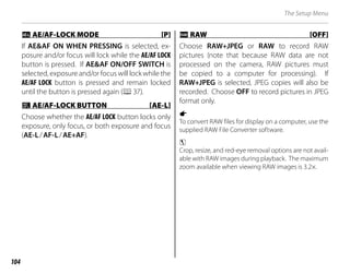 104
The Setup Menu
k
k AE/AF-LOCK MODE [P]
AE/AF-LOCK MODE [P]
If AE&AF ON WHEN PRESSING is selected, ex-
posure and/or focus will lock while the AE/AF LOCK
button is pressed. If AE&AF ON/OFF SWITCH is
selected, exposure and/or focus will lock while the
AE/AF LOCK button is pressed and remain locked
until the button is pressed again (P37).
v
v AE/AF-LOCK BUTTON [AE-L]
AE/AF-LOCK BUTTON [AE-L]
Choose whether the AE/AF LOCK button locks only
exposure, only focus, or both exposure and focus
(AE-L/AF-L/AE+AF).
j
j RAW [OFF]
RAW [OFF]
Choose RAW+JPEG or RAW to record RAW
pictures (note that because RAW data are not
processed on the camera, RAW pictures must
be copied to a computer for processing). If
RAW+JPEG is selected, JPEG copies will also be
recorded. Choose OFF to record pictures in JPEG
format only.
1
To convert RAW files for display on a computer, use the
supplied RAW File Converter software.
3
Crop, resize, and red-eye removal options are not avail-
able with RAW images during playback. The maximum
zoom available when viewing RAW images is 3.2×.
 