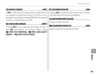105
Menus
The Setup Menu
j
j FOCUS CHECK [ON]
FOCUS CHECK [ON]
If ON is selected, the image will be magnified in
the display to assist focus when the focus ring is
rotatedinmanualfocusmode(P 48). Thecamera
must be in manual focus mode.
t
t SAVE ORG IMAGE [OFF]
SAVE ORG IMAGE [OFF]
Choose ON to save unprocessed copies of seam-
less z panoramas or pictures taken using
B RED EYE REMOVAL, j PRO LOW-LIGHT
MODE, or i PRO FOCUS MODE.
m
m AUTOROTATE PB [ON]
AUTOROTATE PB [ON]
Choose ON to automatically rotate “tall” (portrait-
orientation) pictures during playback.
O
O BACKGROUND COLOR
BACKGROUND COLOR
Choose a color scheme.
c
c GUIDANCE DISPLAY [ON]
GUIDANCE DISPLAY [ON]
Choose whether to display tool tips.
 