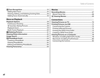 xii
Table of Contents
n Face Recognition ....................................................................55
Adding New Faces .......................................................................55
Viewing, Editing, and Deleting Existing Data...................56
Adding Faces Automatically....................................................56
More on Playback
More on Playback
Playback Options...........................................................................58
Continuous Shooting .................................................................58
I Favorites: Rating Pictures ....................................................58
Playback Zoom..............................................................................59
Multi-Frame Playback.................................................................60
A Deleting Pictures ....................................................................61
Viewing Photo Information......................................................62
Image Search...................................................................................63
X PhotoBook Assist ...................................................................64
Creating a PhotoBook ................................................................64
Viewing PhotoBooks ..................................................................65
Editing and Deleting PhotoBooks.........................................65
Viewing Panoramas......................................................................66
Movies
Movies
Recording Movies..........................................................................67
Movie Frame Size .........................................................................68
a Viewing Movies........................................................................69
Connections
Connections
Viewing Pictures on TV...............................................................70
Printing Pictures via USB............................................................72
Connecting the Camera ............................................................72
Printing Selected Pictures ........................................................72
Printing the DPOF Print Order.................................................73
Creating a DPOF Print Order....................................................75
Viewing Pictures on a Computer............................................78
Windows: Installing MyFinePix Studio.................................78
Macintosh: Installing FinePixViewer.....................................80
Connecting the Camera ............................................................82
 