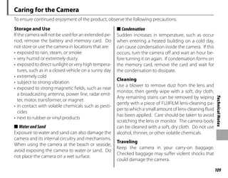 109
Technical
Notes
Caring for the Camera
To ensure continued enjoyment of the product, observe the following precautions.
Storage and Use
Storage and Use
If the camera will not be used for an extended pe-
riod, remove the battery and memory card. Do
not store or use the camera in locations that are:
• exposed to rain, steam, or smoke
• very humid or extremely dusty
• exposed to direct sunlight or very high tempera-
tures, such as in a closed vehicle on a sunny day
• extremely cold
• subject to strong vibration
• exposed to strong magnetic fields, such as near
a broadcasting antenna, power line, radar emit-
ter, motor, transformer, or magnet
• in contact with volatile chemicals such as pesti-
cides
• next to rubber or vinyl products
■
■ WaterandSand
WaterandSand
Exposure to water and sand can also damage the
camera and its internal circuitry and mechanisms.
When using the camera at the beach or seaside,
avoid exposing the camera to water or sand. Do
not place the camera on a wet surface.
■
■ Condensation
Condensation
Sudden increases in temperature, such as occur
when entering a heated building on a cold day,
can cause condensation inside the camera. If this
occurs, turn the camera off and wait an hour be-
fore turning it on again. If condensation forms on
the memory card, remove the card and wait for
the condensation to dissipate.
Cleaning
Cleaning
Use a blower to remove dust from the lens and
monitor, then gently wipe with a soft, dry cloth.
Any remaining stains can be removed by wiping
gently with a piece of FUJIFILM lens-cleaning pa-
per to which a small amount of lens-cleaning fluid
has been applied. Care should be taken to avoid
scratching the lens or monitor. The camera body
can be cleaned with a soft, dry cloth. Do not use
alcohol, thinner, or other volatile chemicals.
Traveling
Traveling
Keep the camera in your carry-on baggage.
Checked baggage may suffer violent shocks that
could damage the camera.
 