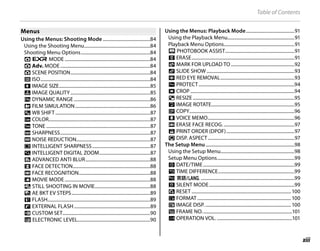 xiii
Table of Contents
Menus
Menus
Using the Menus: Shooting Mode .........................................84
Using the Shooting Menu.........................................................84
Shooting Menu Options............................................................84
A E MODE ..........................................................................84
A Adv. MODE..............................................................................84
A SCENE POSITION.....................................................................84
N ISO...............................................................................................84
O IMAGE SIZE...............................................................................85
T IMAGE QUALITY.....................................................................85
U DYNAMIC RANGE ..................................................................86
P FILM SIMULATION.................................................................86
d WB SHIFT ..................................................................................87
f COLOR........................................................................................87
e TONE ..........................................................................................87
q SHARPNESS..............................................................................87
h NOISE REDUCTION................................................................87
y INTELLIGENT SHARPNESS..................................................87
R INTELLIGENT DIGITAL ZOOM............................................87
Z ADVANCED ANTI BLUR........................................................88
b FACE DETECTION...................................................................88
n FACE RECOGNITION..............................................................88
W MOVIE MODE..........................................................................88
a STILL SHOOTING IN MOVIE................................................88
J AE BKT EV STEPS....................................................................89
I FLASH.........................................................................................89
g EXTERNAL FLASH..................................................................89
K CUSTOM SET............................................................................90
2 ELECTRONIC LEVEL...............................................................90
Using the Menus: Playback Mode..........................................91
Using the Playback Menu..........................................................91
Playback Menu Options.............................................................91
X PHOTOBOOK ASSIST............................................................91
x ERASE.........................................................................................91
j MARK FOR UPLOAD TO.......................................................92
I SLIDE SHOW ............................................................................93
B RED EYE REMOVAL................................................................93
D PROTECT...................................................................................94
G CROP ..........................................................................................94
O RESIZE........................................................................................95
C IMAGE ROTATE........................................................................95
E COPY...........................................................................................96
F VOICE MEMO...........................................................................96
n ERASE FACE RECOG. .............................................................97
K PRINT ORDER (DPOF)...........................................................97
J DISP. ASPECT...........................................................................97
The Setup Menu.............................................................................98
Using the Setup Menu................................................................98
Setup Menu Options...................................................................99
F DATE/TIME...............................................................................99
N TIME DIFFERENCE..................................................................99
L a.................................................................................99
o SILENT MODE..........................................................................99
R RESET ...................................................................................... 100
K FORMAT ................................................................................. 100
A IMAGE DISP. .......................................................................... 100
B FRAME NO..............................................................................101
G OPERATION VOL. .................................................................101
 