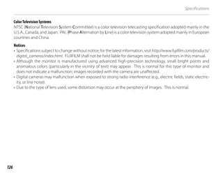 126
Specifications
Color Television Systems
NTSC (National Television System Committee) is a color television telecasting specification adopted mainly in the
U.S.A., Canada, and Japan. PAL (Phase Alternation by Line) is a color television system adopted mainly in European
countries and China.
Notices
• Specifications subject to change without notice; for the latest information, visit http://www.fujifilm.com/products/
digital_cameras/index.html. FUJIFILM shall not be held liable for damages resulting from errors in this manual.
• Although the monitor is manufactured using advanced high-precision technology, small bright points and
anomalous colors (particularly in the vicinity of text) may appear. This is normal for this type of monitor and
does not indicate a malfunction; images recorded with the camera are unaffected.
• Digital cameras may malfunction when exposed to strong radio interference (e.g., electric fields, static electric-
ity, or line noise).
• Due to the type of lens used, some distortion may occur at the periphery of images. This is normal.
 