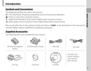 1
Before
You
Begin
Introduction
Symbols and Conventions
Symbols and Conventions
The following symbols are used in this manual:
c : This information should be read before use to ensure correct operation.
a: Points to note when using the camera.
b : Additional information that may be helpful when using the camera.
P: Other pages in this manual on which related information may be found.
Menus and other text in the camera monitor are shown in bold. In the illustrations in this manual, the
monitor display may be simplified for explanatory purposes.
Supplied Accessories
Supplied Accessories
The following items are included with the camera:
NP-W126 rechargeable
battery
BC-W126 battery charger USB cable A/V cable
• Shoulder strap
• Owner’s Manual
(this manual)
• Basic Manual
Lens cap Lens hood CD-ROM
 