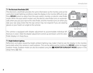 4
Introduction
The Electronic Viewfinder (EVF)
The electronic viewfinder provides the same information as the monitor, and can be
used when bright lighting conditions make the display in the monitor difficult to see.
Press EVF/LCD button to select from the auto switch, monitor, or electric view finder
mode. When the auto switch mode is set, the electric view finder turns on automati-
cally when you put your eye to the view finder, and the monitor turns on when you
take your eye away (note that the eye sensor may not respond if you are wearing
glasses or your head is an angle to the camera).
Eye sensor
The camera is equipped with diopter adjustment to accommodate individual dif-
ferences in vision. Slide the diopter adjustment control up and down until the view-
finder display is in sharp focus.
Bright Ambient Lighting
Reflections and glare caused by bright ambient lighting may make it hard to see the display in the monitor,
particularly when the camera is used outdoors. This can be addressed by holding the EVF/LCD button to trigger
outdoor mode. Outdoor mode can also be enabled using the T MONITOR SUNLIGHT MODE option in the
setup menu (P102).
 